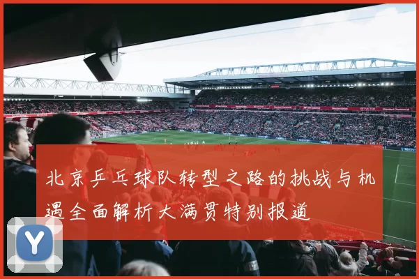 北京乒乓球队转型之路的挑战与机遇全面解析大满贯特别报道
