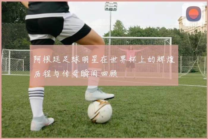 阿根廷足球明星在世界杯上的辉煌历程与传奇瞬间回顾