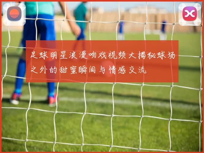 足球明星浪漫吻戏视频大揭秘球场之外的甜蜜瞬间与情感交流