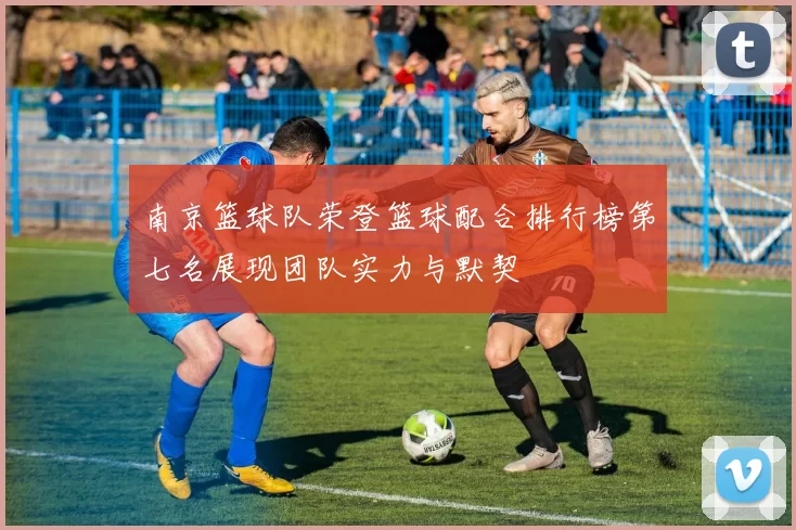 南京篮球队荣登篮球配合排行榜第七名展现团队实力与默契