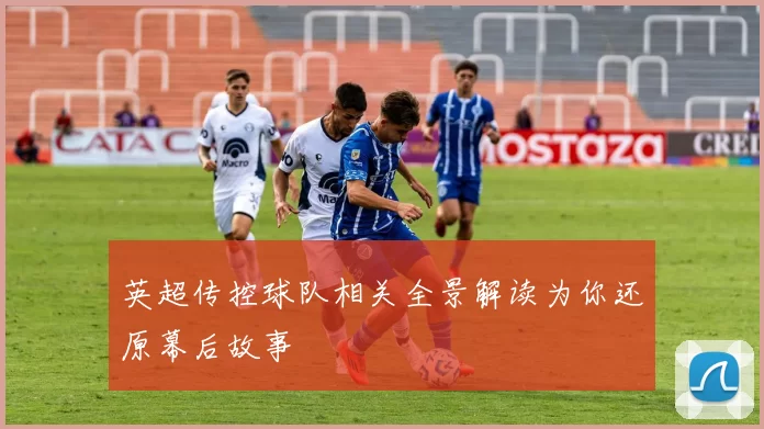 英超传控球队相关全景解读为你还原幕后故事