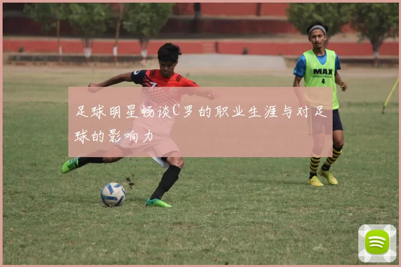 足球明星畅谈C罗的职业生涯与对足球的影响力