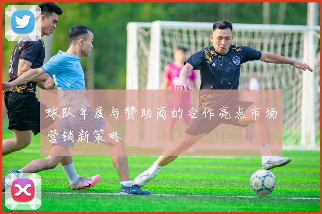 球队年度与赞助商的合作亮点市场营销新策略