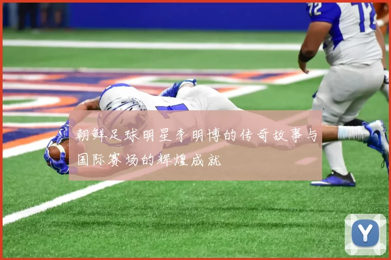 朝鲜足球明星李明博的传奇故事与国际赛场的辉煌成就
