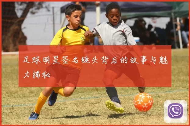 足球明星签名镜头背后的故事与魅力揭秘