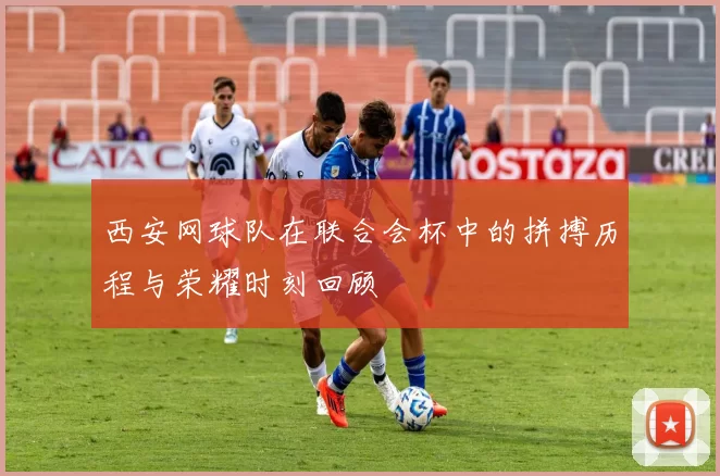 西安网球队在联合会杯中的拼搏历程与荣耀时刻回顾