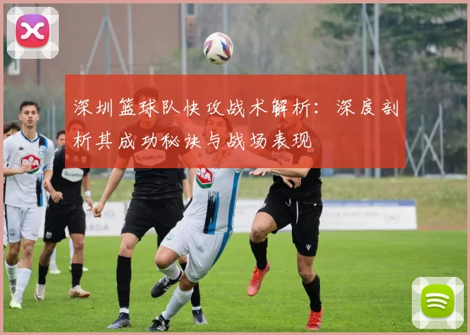 深圳篮球队快攻战术解析：深度剖析其成功秘诀与战场表现