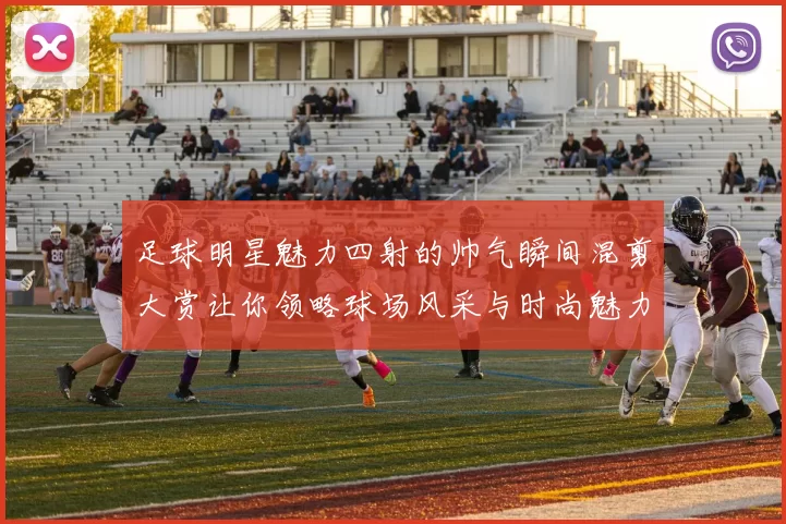 足球明星魅力四射的帅气瞬间混剪大赏让你领略球场风采与时尚魅力