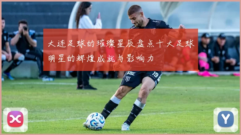 大连足球的璀璨星辰盘点十大足球明星的辉煌成就与影响力