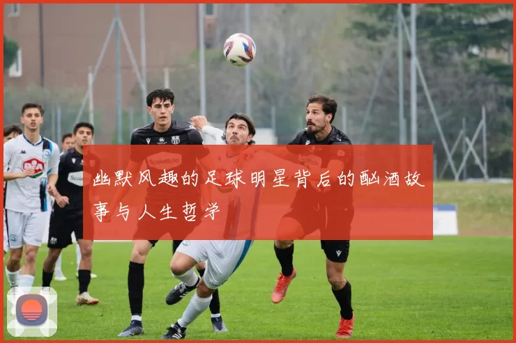 幽默风趣的足球明星背后的酗酒故事与人生哲学