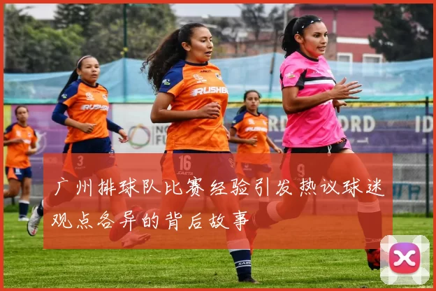 广州排球队比赛经验引发热议球迷观点各异的背后故事