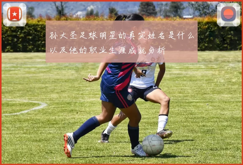 孙大圣足球明星的真实姓名是什么以及他的职业生涯成就分析