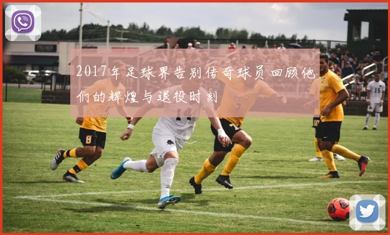 2017年足球界告别传奇球员回顾他们的辉煌与退役时刻