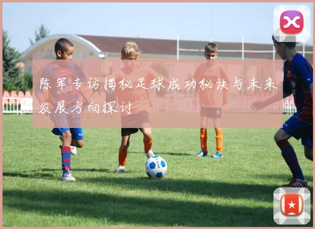陈军专访揭秘足球成功秘诀与未来发展方向探讨