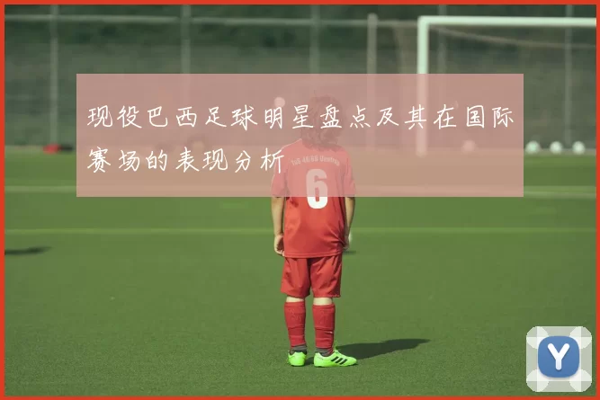 现役巴西足球明星盘点及其在国际赛场的表现分析