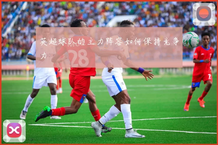 英超球队的主力阵容如何保持竞争力