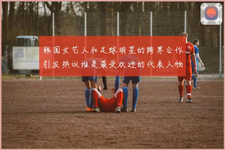 韩国女艺人和足球明星的跨界合作引发热议谁是最受欢迎的代表人物