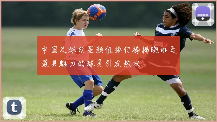 中国足球明星颜值排行榜揭晓谁是最具魅力的球员引发热议