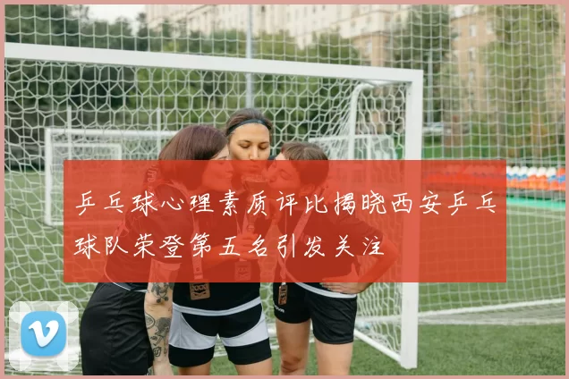 乒乓球心理素质评比揭晓西安乒乓球队荣登第五名引发关注