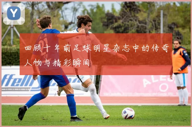 回顾十年前足球明星杂志中的传奇人物与精彩瞬间