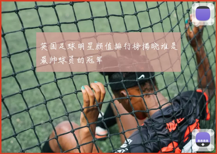 英国足球明星颜值排行榜揭晓谁是最帅球员的冠军