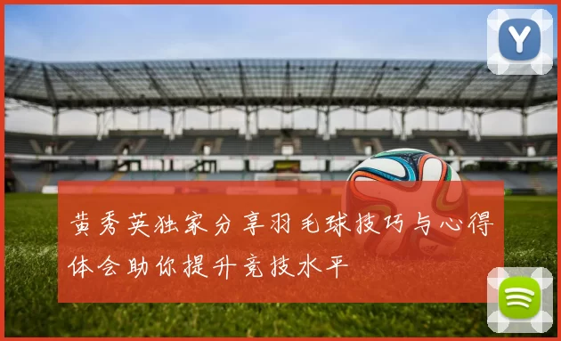 黄秀英独家分享羽毛球技巧与心得体会助你提升竞技水平