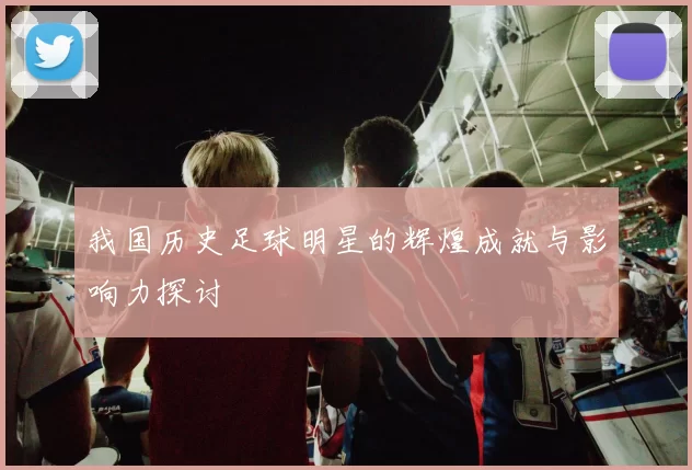我国历史足球明星的辉煌成就与影响力探讨