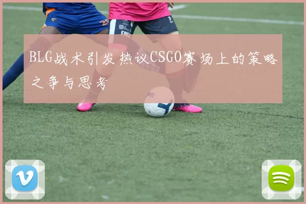 BLG战术引发热议CSGO赛场上的策略之争与思考