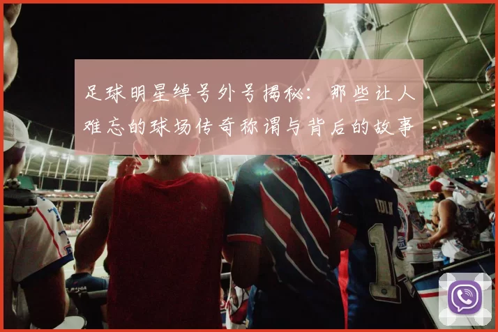足球明星绰号外号揭秘：那些让人难忘的球场传奇称谓与背后的故事