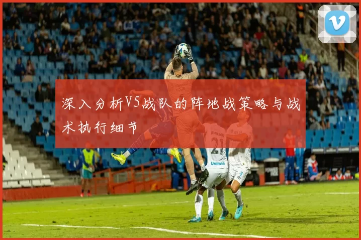 深入分析V5战队的阵地战策略与战术执行细节