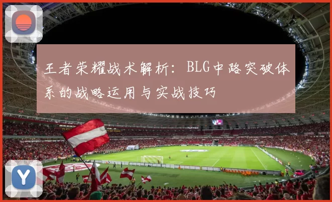王者荣耀战术解析：BLG中路突破体系的战略运用与实战技巧