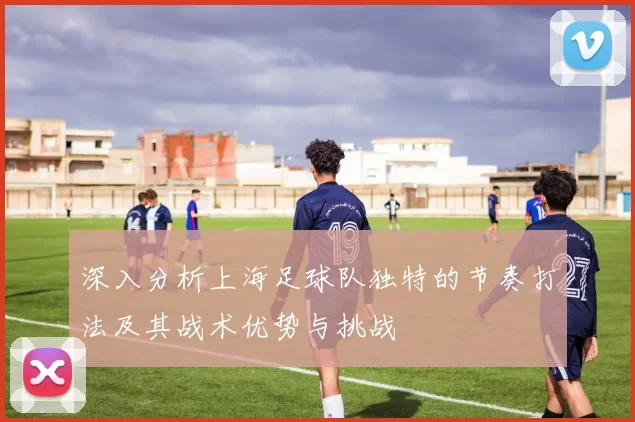 深入分析上海足球队独特的节奏打法及其战术优势与挑战