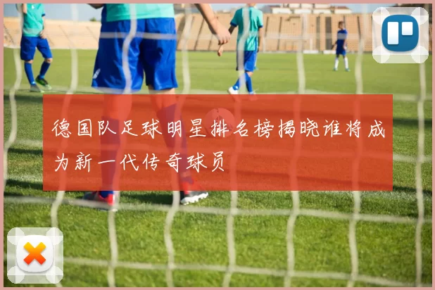 德国队足球明星排名榜揭晓谁将成为新一代传奇球员