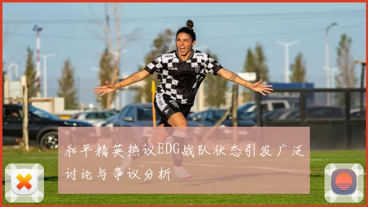 和平精英热议EDG战队状态引发广泛讨论与争议分析
