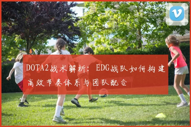 DOTA2战术解析：EDG战队如何构建高效节奏体系与团队配合