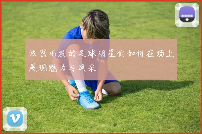 浓密毛发的足球明星们如何在场上展现魅力与风采
