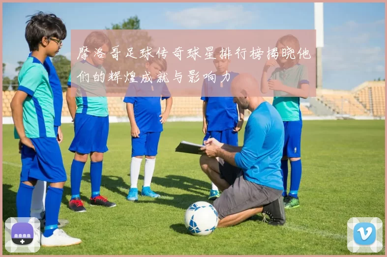 摩洛哥足球传奇球星排行榜揭晓他们的辉煌成就与影响力