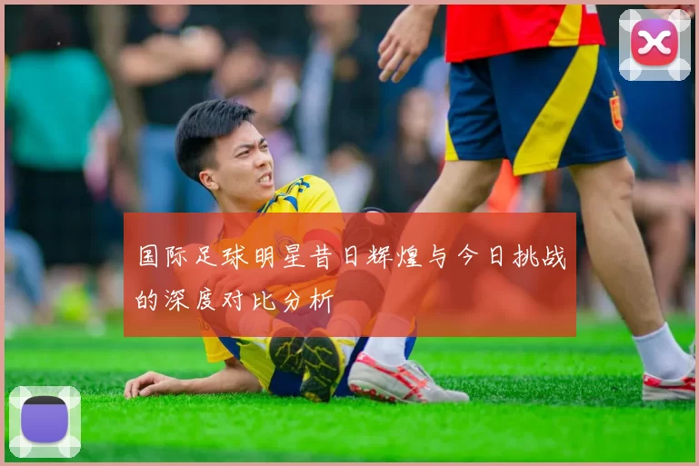 国际足球明星昔日辉煌与今日挑战的深度对比分析