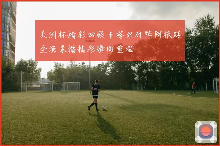 美洲杯精彩回顾卡塔尔对阵阿根廷全场录播精彩瞬间重温
