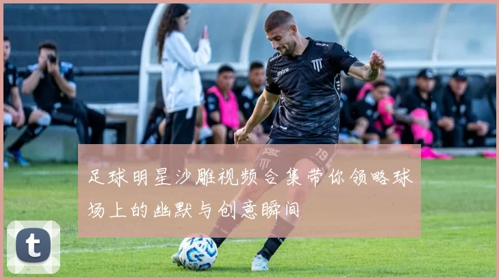 足球明星沙雕视频合集带你领略球场上的幽默与创意瞬间