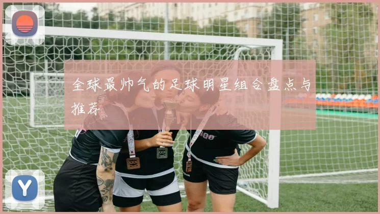 全球最帅气的足球明星组合盘点与推荐