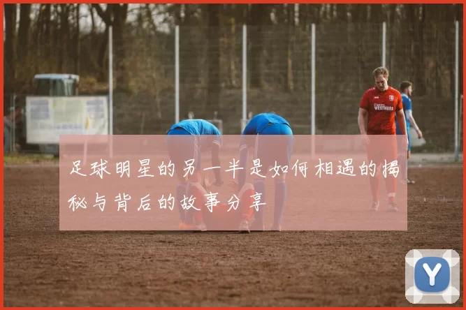 足球明星的另一半是如何相遇的揭秘与背后的故事分享