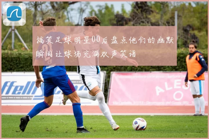 搞笑足球明星00后盘点他们的幽默瞬间让球场充满欢声笑语