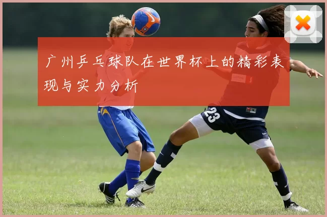 广州乒乓球队在世界杯上的精彩表现与实力分析