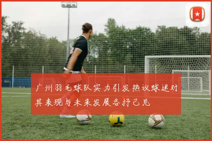 广州羽毛球队实力引发热议球迷对其表现与未来发展各抒己见