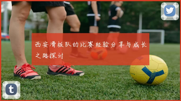 西安滑板队的比赛经验分享与成长之路探讨