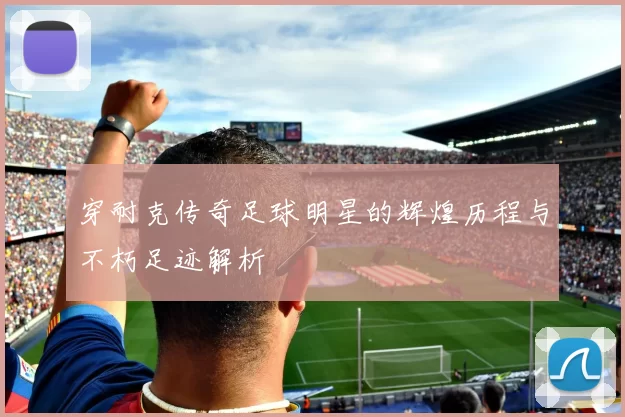 穿耐克传奇足球明星的辉煌历程与不朽足迹解析