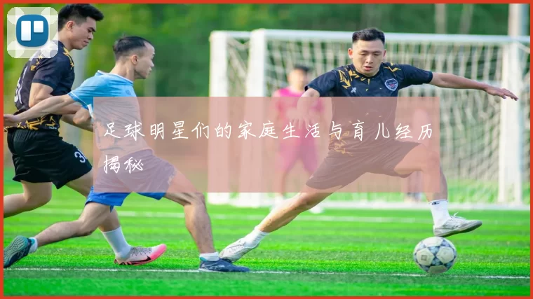 足球明星们的家庭生活与育儿经历揭秘