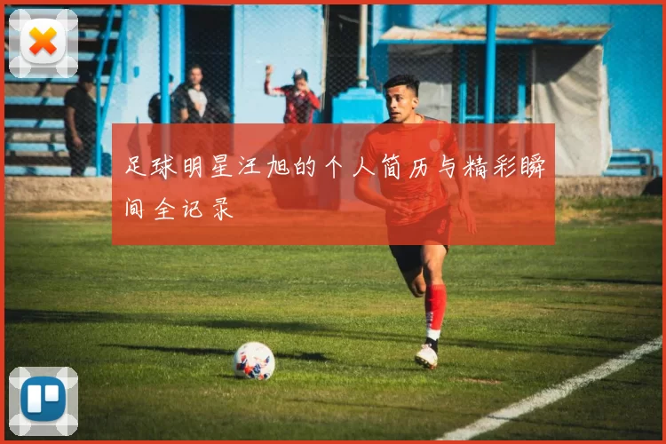 足球明星汪旭的个人简历与精彩瞬间全记录