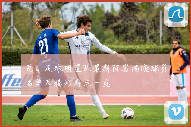 昆山足球明星队最新阵容揭晓球员名单及精彩看点一览